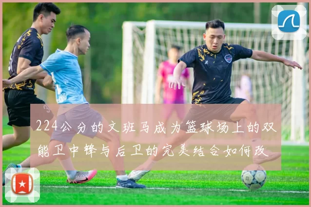 224公分的文班马成为篮球场上的双能卫中锋与后卫的完美结合如何改变比赛格局