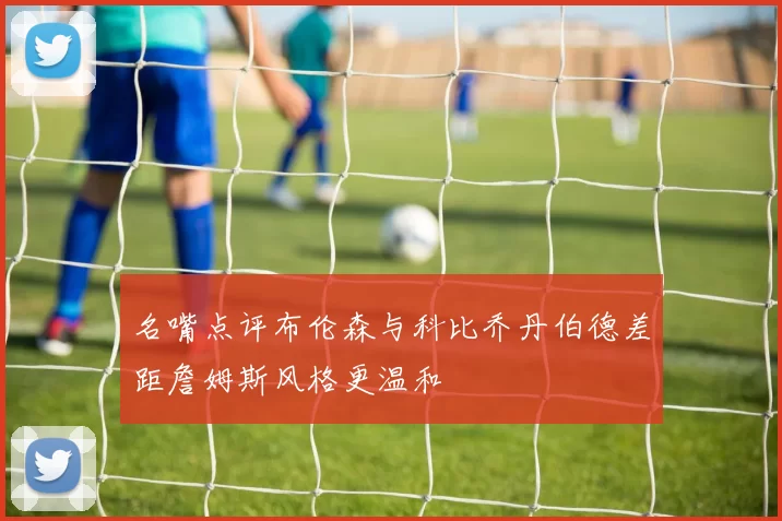 名嘴点评布伦森与科比乔丹伯德差距詹姆斯风格更温和