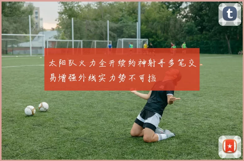 太阳队火力全开续约神射手多笔交易增强外线实力势不可挡