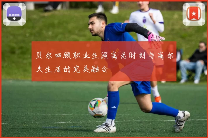 贝尔回顾职业生涯高光时刻与高尔夫生活的完美融合