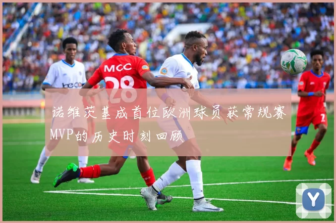 诺维茨基成首位欧洲球员获常规赛MVP的历史时刻回顾