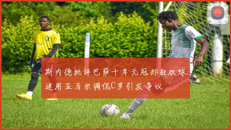 斯内德批评巴萨十年无冠却狂欢球迷用亚马尔调侃C罗引发争议