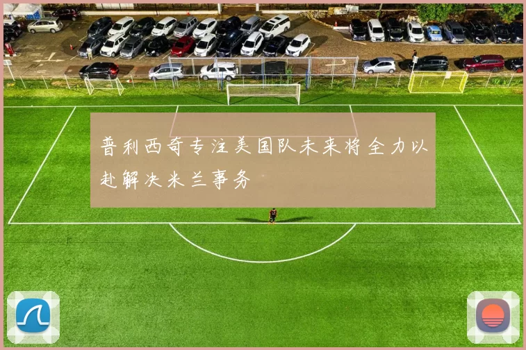 普利西奇专注美国队未来将全力以赴解决米兰事务