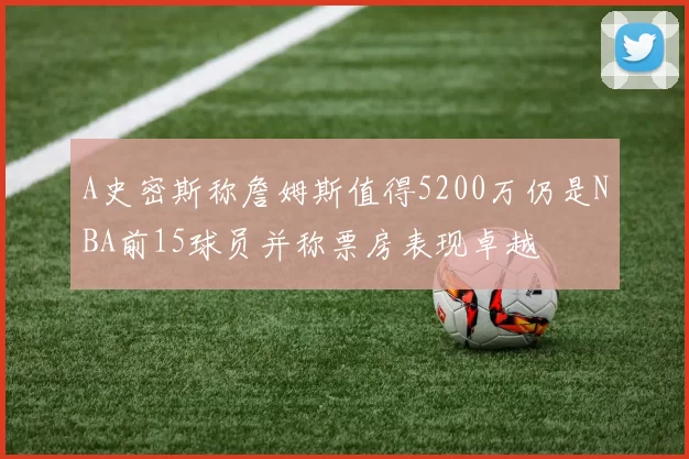 A史密斯称詹姆斯值得5200万仍是NBA前15球员并称票房表现卓越