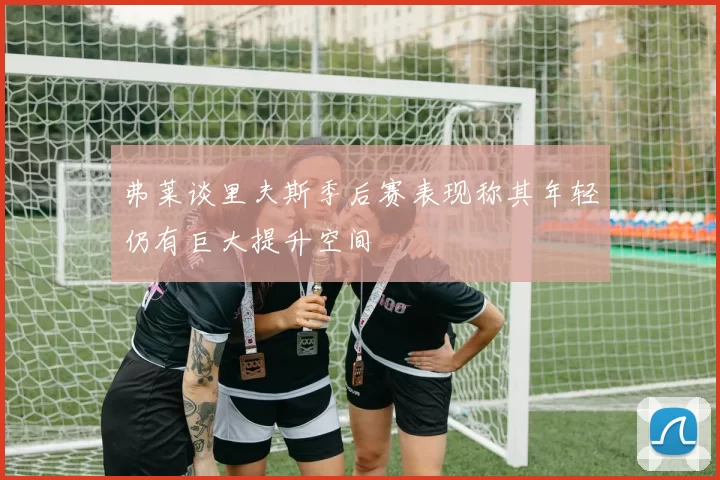 弗莱谈里夫斯季后赛表现称其年轻仍有巨大提升空间