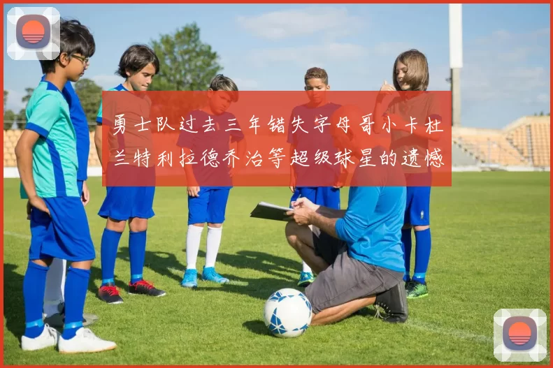 勇士队过去三年错失字母哥小卡杜兰特利拉德乔治等超级球星的遗憾回顾