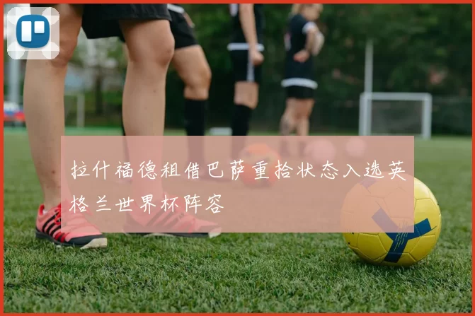 拉什福德租借巴萨重拾状态入选英格兰世界杯阵容