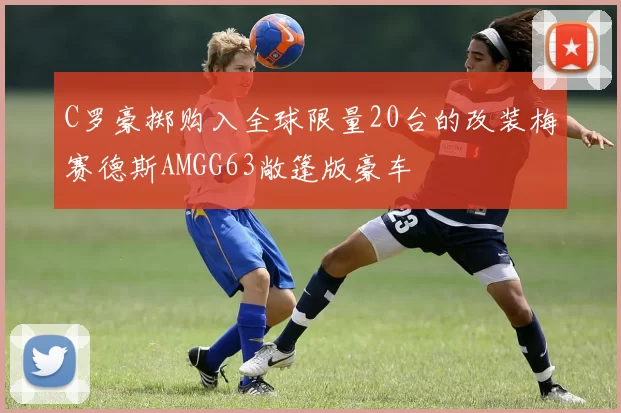 C罗豪掷购入全球限量20台的改装梅赛德斯AMGG63敞篷版豪车