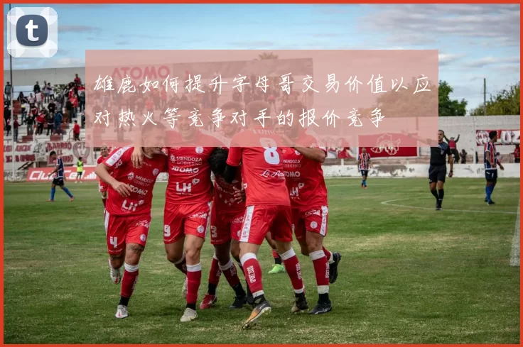 雄鹿如何提升字母哥交易价值以应对热火等竞争对手的报价竞争