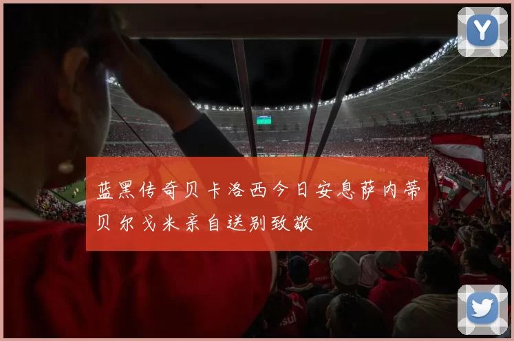 蓝黑传奇贝卡洛西今日安息萨内蒂贝尔戈米亲自送别致敬