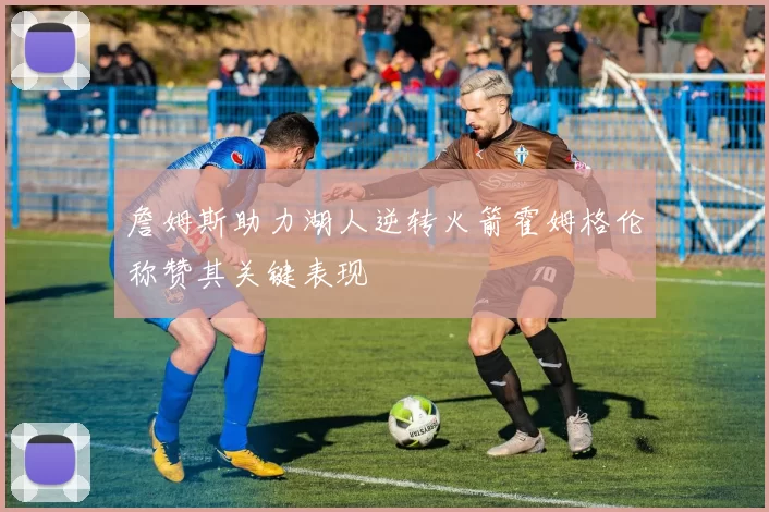 詹姆斯助力湖人逆转火箭霍姆格伦称赞其关键表现