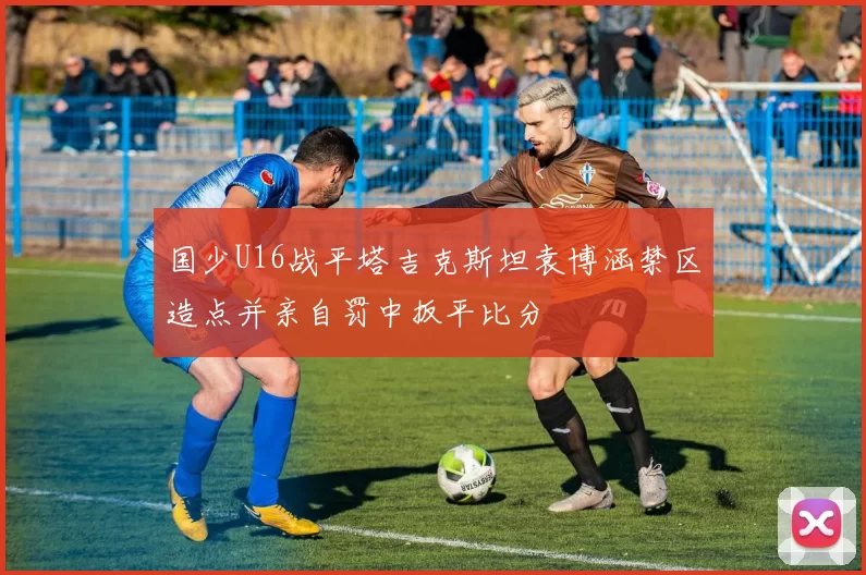 国少U16战平塔吉克斯坦袁博涵禁区造点并亲自罚中扳平比分