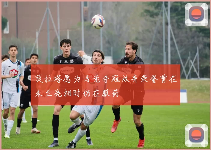 莫拉塔愿为马竞夺冠放弃荣誉曾在米兰亮相时仍在服药