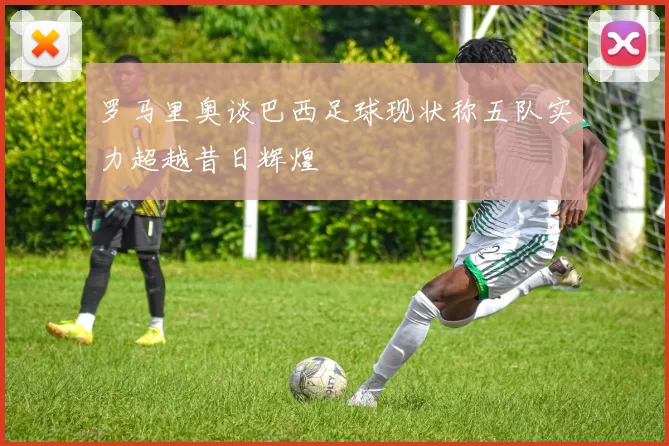 罗马里奥谈巴西足球现状称五队实力超越昔日辉煌