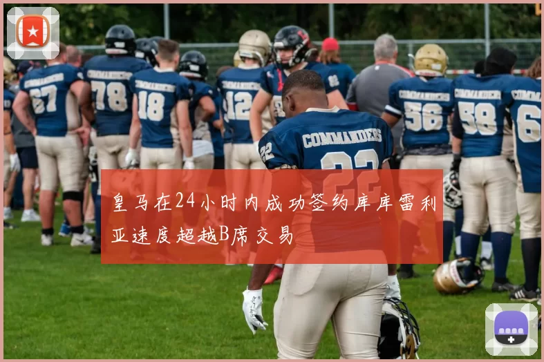 皇马在24小时内成功签约库库雷利亚速度超越B席交易