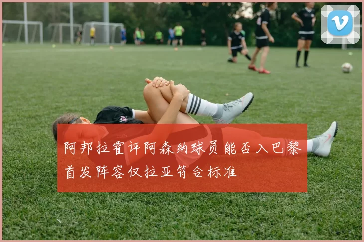 阿邦拉霍评阿森纳球员能否入巴黎首发阵容仅拉亚符合标准