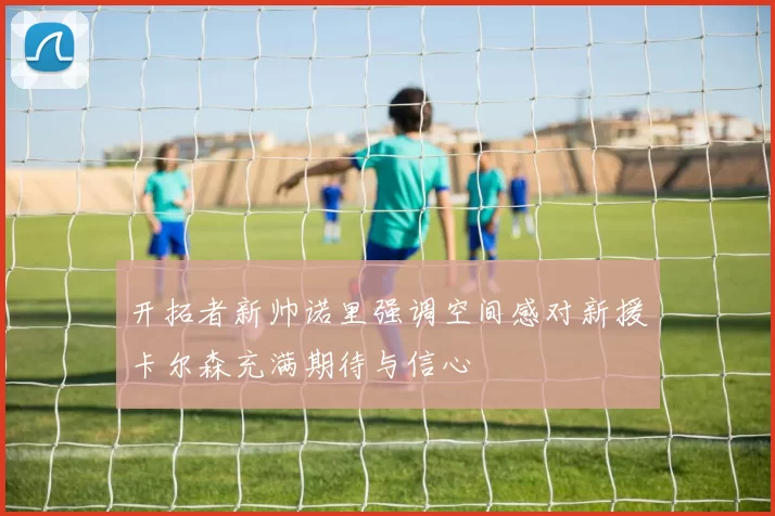 开拓者新帅诺里强调空间感对新援卡尔森充满期待与信心