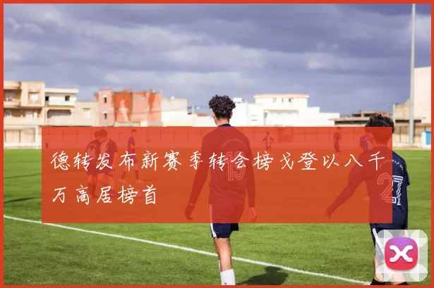 德转发布新赛季转会榜戈登以八千万高居榜首