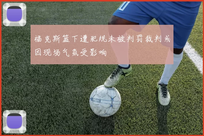 福克斯篮下遭犯规未被判罚裁判或因现场气氛受影响