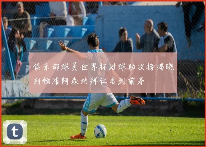 俱乐部球员世界杯进球助攻榜揭晓利物浦阿森纳拜仁名列前茅
