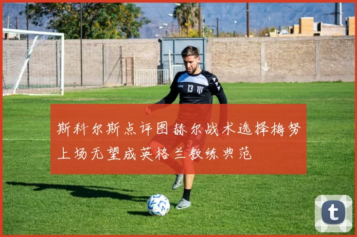 斯科尔斯点评图赫尔战术选择梅努上场无望成英格兰教练典范