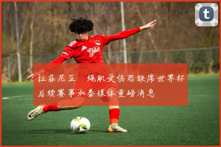拉菲尼亚腘绳肌受伤恐缺席世界杯后续赛事加泰媒体重磅消息